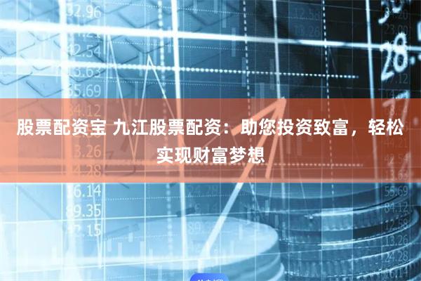 股票配资宝 九江股票配资：助您投资致富，轻松实现财富梦想
